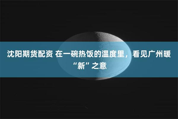 沈阳期货配资 在一碗热饭的温度里，看见广州暖“新”之意