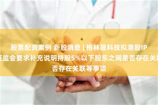 股票配资案例 新股消息 | 格林晟科技拟港股IPO 中国证监会要求补充说明持股5%以下股东之间是否存在关联等事项