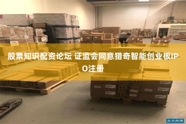 股票知识配资论坛 证监会同意猎奇智能创业板IPO注册