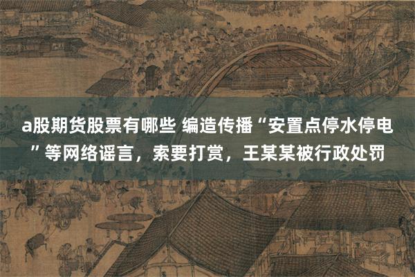 a股期货股票有哪些 编造传播“安置点停水停电”等网络谣言，索要打赏，王某某被行政处罚