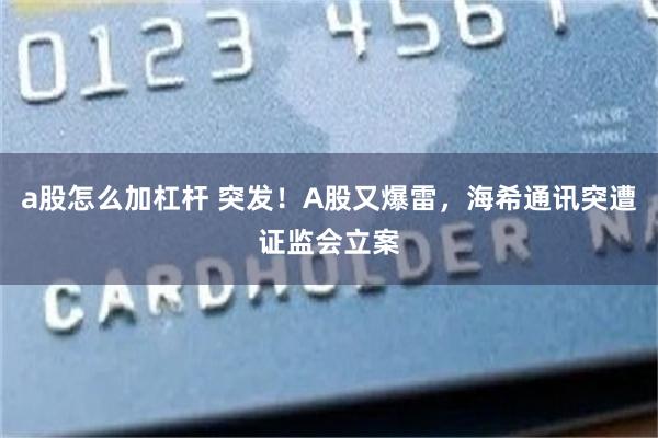 a股怎么加杠杆 突发！A股又爆雷，海希通讯突遭证监会立案