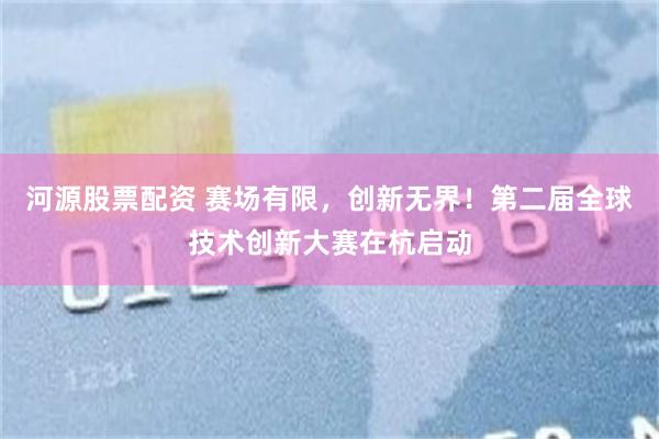 河源股票配资 赛场有限，创新无界！第二届全球技术创新大赛在杭启动