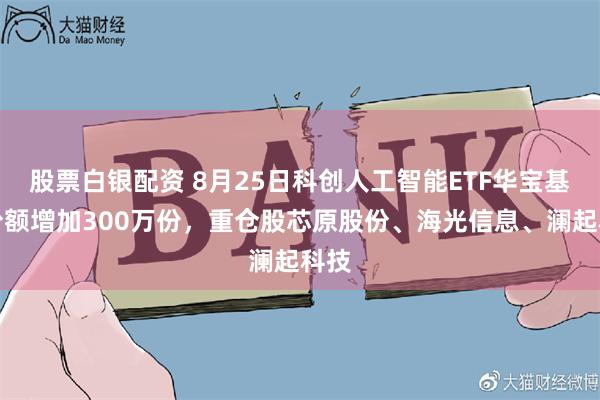 股票白银配资 8月25日科创人工智能ETF华宝基金份额增加300万份，重仓股芯原股份、海光信息、澜起科技