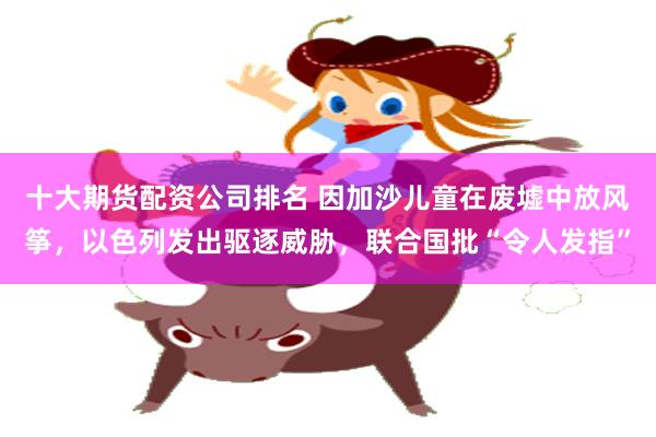 十大期货配资公司排名 因加沙儿童在废墟中放风筝，以色列发出驱逐威胁，联合国批“令人发指”