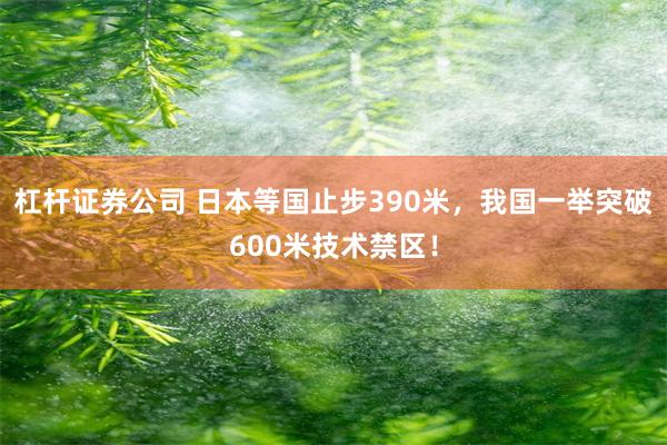 杠杆证券公司 日本等国止步390米，我国一举突破600米技术禁区！