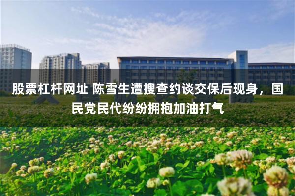 股票杠杆网址 陈雪生遭搜查约谈交保后现身，国民党民代纷纷拥抱加油打气