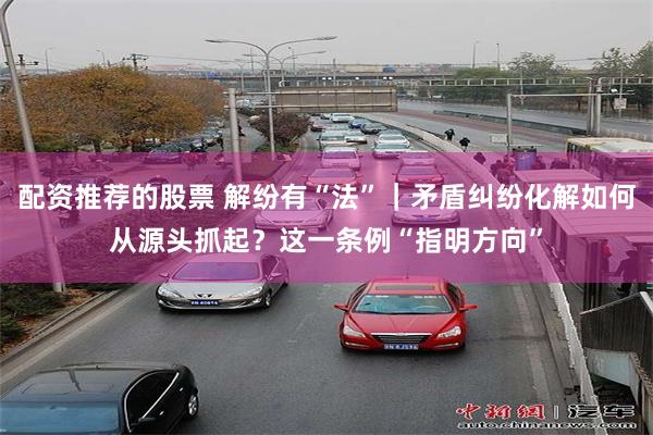 配资推荐的股票 解纷有“法”｜矛盾纠纷化解如何从源头抓起？这一条例“指明方向”