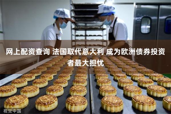 网上配资查询 法国取代意大利 成为欧洲债券投资者最大担忧