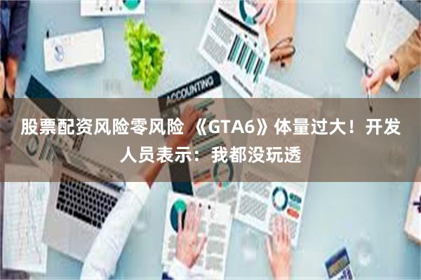 股票配资风险零风险 《GTA6》体量过大！开发人员表示：我都没玩透
